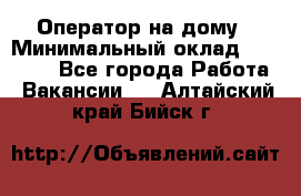 Оператор на дому › Минимальный оклад ­ 40 000 - Все города Работа » Вакансии   . Алтайский край,Бийск г.